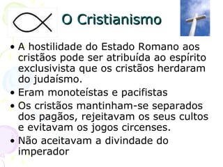 O Cristianismo A hostilidade do Estado Romano aos cristãos pode ser atribuída ao espírito exclusivista que os cristãos herdaram do judaísmo. Eram monoteístas e pacifistas  Os cristãos mantinham-se separados dos pagãos, rejeitavam os seus cultos e evitavam os jogos circenses. Não aceitavam a divindade do imperador 