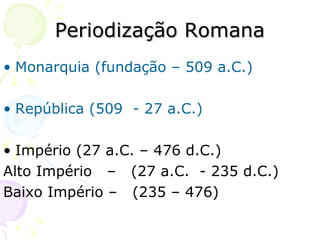 Periodização Romana Monarquia (fundação – 509 a.C.) República (509  - 27 a.C.) Império (27 a.C. – 476 d.C.) Alto Império  –  (27 a.C.  - 235 d.C.) Baixo Império –  (235 – 476) 