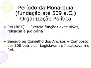 Período da Monarquia (fundação até 509 a.C.) Organização Política Rei (REX)  – Exercia funções executivas, religiosa e judiciária Senado ou Conselho dos Anciãos – Composto por 300 patrícios. Legislavam e fiscalizavam o Rei. 