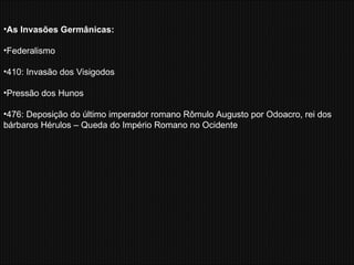 As Invasões Germânicas: Federalismo 410: Invasão dos Visigodos Pressão dos Hunos 476: Deposição do último imperador romano Rômulo Augusto por Odoacro, rei dos bárbaros Hérulos – Queda do Império Romano no Ocidente 