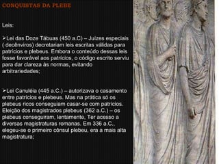 CONQUISTAS DA PLEBE Leis:  Lei das Doze Tábuas (450 a.C) – Juízes especiais ( decênviros) decretariam leis escritas válidas para patrícios e plebeus. Embora o conteúdo dessas leis fosse favorável aos patrícios, o código escrito serviu para dar clareza às normas, evitando arbitrariedades;  Lei Canuléia (445 a.C.) – autorizava o casamento entre patrícios e plebeus. Mas na prática só os plebeus ricos conseguiam casar-se com patrícios.  Eleição dos magistrados plebeus (362 a.C.) – os plebeus conseguiram, lentamente, Ter acesso a diversas magistraturas romanas. Em 336 a.C., elegeu-se o primeiro cônsul plebeu, era a mais alta magistratura;  
