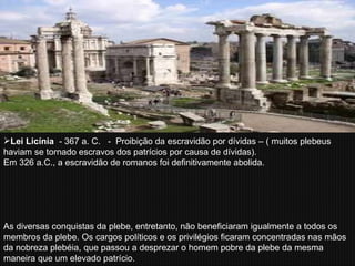 Lei Licínia   - 367 a. C.  -  Proibição da escravidão por dívidas – ( muitos plebeus haviam se tornado escravos dos patrícios por causa de dívidas).  Em 326 a.C., a escravidão de romanos foi definitivamente abolida.  As diversas conquistas da plebe, entretanto, não beneficiaram igualmente a todos os membros da plebe. Os cargos políticos e os privilégios ficaram concentradas nas mãos da nobreza plebéia, que passou a desprezar o homem pobre da plebe da mesma maneira que um elevado patrício. 