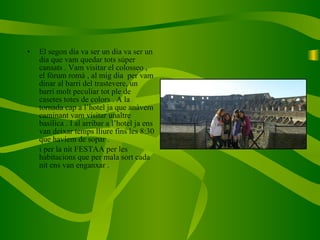 El segon dia va ser un dia va ser un dia que vam quedar tots súper cansats . Vam visitar el colosseo , el fòrum romà , al mig dia  per vam dinar al barri del trastevere, un barri molt peculiar tot ple de casetes totes de colors . A la tornada cap a l’hotel ja que anàvem caminant vam visitar unaltre basílica . I al arribar a l’hotel ja ens van deixar temps lliure fins les 8:30 que havíem de sopar . i per la nit FESTAA per les habitacions que per mala sort cada nit ens van enganxar .  