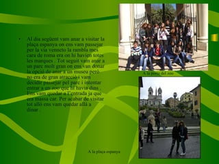 Al dia següent vam anar a visitar la plaça espanya on ens vam passejar per la via venneto la rambla mes cara de roma era on hi havien totes les marques . Tot seguit vam anar a un parc molt gran on ens van donar la opció de anar a un museu però no era de gran atracció i vam decidir passejar pel parc i intentar entrar a un zoo que hi havia dins . Ens vam quedar a l’entrada ja que era massa car. Per acabar de visitar tot allò ens vam quedar allà a dinar . A la porta del zoo A la plaça espanya 