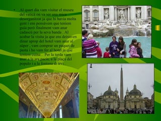 Al quart dia vam visitar el museu del vaticà on va ser una mica desorganitzat ja que hi havia molta gent i ens pensàvem que teníem guia però finalment vam anar cadascú per la seva banda . Al acabar la visita ja que ens deixaven dinar aprop del hotel vam anar al súper , vam comprar un paquet de pasta i ho vam fer al hotel ja que teníem cuina .  Per la tarda vam anar a la ara pacis, a la plaça del populo i a la fontana di trvi . 