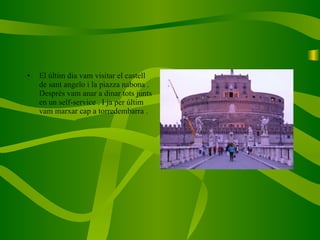 El últim dia vam visitar el castell de sant angelo i la piazza nabona . Després vam anar a dinar tots junts en un self-service . I ja per últim vam marxar cap a torredembarra . 