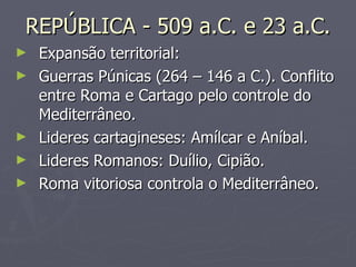 REPÚBLICA - 509 a.C. e 23 a.C. Expansão territorial: Guerras Púnicas (264 – 146 a C.). Conflito entre Roma e Cartago pelo controle do Mediterrâneo. Lideres cartagineses: Amílcar e Aníbal. Lideres Romanos: Duílio, Cipião. Roma vitoriosa controla o Mediterrâneo. 