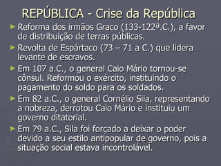 REPÚBLICA - Crise da República  Reforma dos irmãos Graco (133-122ª.C.), a favor de distribuição de terras públicas. Revolta de Espártaco (73 – 71 a C.) que lidera levante de escravos. Em 107 a.C., o general Caio Mário tornou-se cônsul. Reformou o exército, instituindo o pagamento do soldo para os soldados. Em 82 a.C., o general Cornélio Sila, representando a nobreza, derrotou Caio Mário e instituiu um governo ditatorial. Em 79 a.C., Sila foi forçado a deixar o poder devido a seu estilo antipopular de governo, pois a situação social estava incontrolável. 