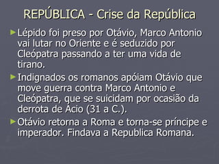 REPÚBLICA - Crise da República Lépido foi preso por Otávio, Marco Antonio vai lutar no Oriente e é seduzido por Cleópatra passando a ter uma vida de tirano.  Indignados os romanos apóiam Otávio que move guerra contra Marco Antonio e Cleópatra, que se suicidam por ocasião da derrota de Ácio (31 a C.).  Otávio retorna a Roma e torna-se príncipe e imperador. Findava a Republica Romana. 