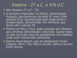 Império - 27 a.C. e 476 d.C  Alto Império 27 a.C – III. O primeiro imperador foi Otávio, denominado Augusto, que governou durante 41 anos. Este período ficou caracterizado pela hegemonia e prosperidade, denominado  Pax Romana , que durou até o século III.  Política do Pão e Circo. Esta consistia em oferecer aos romanos alimentação e diversão. Quase todos os dias ocorriam lutas de gladiadores nos estádios onde eram distribuídos alimentos. Outros imperadores, que se destacaram foram Calígula, Nero, Tito, Marco Aurélio, Sétimo Severo, entre outros.  . 