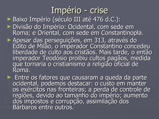 Império - crise Baixo Império (século III até 476 d.C.): Divisão do Império: Ocidental, com sede em Roma; e Oriental, com sede em Constantinopla. Apesar das perseguições, em 313, através do Édito de Milão, o imperador Constantino concedeu liberdade de culto aos cristãos. Mais tarde, o então imperador Teodósio proibiu cultos pagãos, medida que tornaria o cristianismo a religião oficial de Roma.  Entre os fatores que causaram a queda da parte ocidental, podemos destacar: o custo em manter os exércitos nas fronteiras; a perda de controle de regiões, devido ao tamanho do império; aumento dos impostos e corrupção, assimilação dos Bárbaros entre outros.  