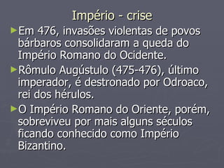 Império - crise Em 476, invasões violentas de povos bárbaros consolidaram a queda do Império Romano do Ocidente.  Rômulo Augústulo (475-476), último imperador, é destronado por Odroaco, rei dos hérulos.  O Império Romano do Oriente, porém, sobreviveu por mais alguns séculos ficando conhecido como Império Bizantino.  