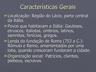 Características Gerais Localização: Região do Lácio, parte central da Itália.  Povos que habitavam a Itália: Gauleses, etruscos, italiotas, úmbrios, latinos, samnitas, fenícios, gregos.  Lenda da fundação de Roma (753 a C.): Rômulo e Remo, amamentados por uma loba, quando cresceram fundaram a cidade.  Organização social: Patrícios, clientes, plebeus, escravos.  