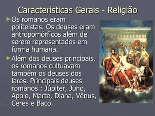 Características Gerais - Religião Os romanos eram politeístas. Os deuses eram antropomórficos além de serem representados em forma humana.  Além dos deuses principais, os romanos cultuavam também os deuses dos lares. Principais deuses romanos : Júpiter, Juno, Apolo, Marte, Diana, Vênus, Ceres e Baco. 