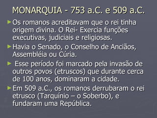 MONARQUIA - 753 a.C. e 509 a.C. Os romanos acreditavam que o rei tinha origem divina. O Rei- Exercia funções executivas, judiciais e religiosas. Havia o Senado, o Conselho de Anciãos, Assembléia ou Cúria. Esse período foi marcado pela invasão de outros povos (etruscos) que durante cerca de 100 anos, dominaram a cidade. Em 509 a.C., os romanos derrubaram o rei etrusco (Tarquínio – o Soberbo), e fundaram uma República.  