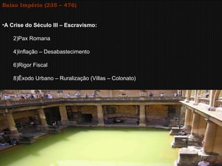 Baixo Império (235 – 476) A Crise do Século III – Escravismo: Pax Romana Inflação – Desabastecimento Rigor Fiscal Êxodo Urbano – Ruralização (Villas – Colonato) 