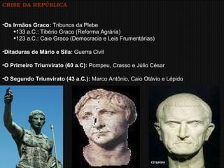 CRISE DA REPÚBLICA Os Irmãos Graco:  Tribunos da Plebe 133 a.C.: Tibério Graco (Reforma Agrária) 123 a.C.: Caio Graco (Democracia e Leis Frumentárias) Ditaduras de Mário e Sila:  Guerra Civil O Primeiro Triunvirato (60 a.C):  Pompeu, Crasso e Júlio César O Segundo Triunvirato (43 a.C.):  Marco Antônio, Caio Otávio e Lépido . 