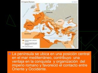 La península se ubica en una posición central en el mar mediterráneo, contribuyo  una ventaja en la conquista  y organización  del imperio romano y favoreció el contacto entre Oriente y Occidente. 
