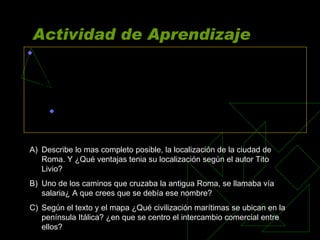 Actividad de Aprendizaje “ No sin motivo los dioses eligieron para fundar la ciudad este lugar, que tiene colinas muy saludables, un río a propósito por el que bajan las cosechas desde el interior del país  y por reciben los aprovisionamientos marítimos, un mar próximo  para nuestra  comodidad y no expuesto al peligro de las flotas extranjeras  por su excesiva proximidad, un lugar situado al centro de los territorios de Italia y excepcionalmente construido para el crecimiento de la ciudad” Tito Livio : Historia desde la fundación de la ciudad, volumen V, 54,4. Madrid: Gredos, 1993. Describe lo mas completo posible, la localización de la ciudad de Roma. Y ¿Qué ventajas tenia su localización según el autor Tito Livio? Uno de los caminos que cruzaba la antigua Roma, se llamaba vía salaria¿ A que crees que se debía ese nombre? Según el texto y el mapa ¿Qué civilización marítimas se ubican en la península Itálica? ¿en que se centro el intercambio comercial entre ellos? 