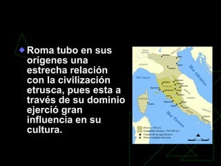 La Roma Latina – Etrusca: el inicio de una larga historia. Roma tubo en sus orígenes una estrecha relación con la civilización etrusca, pues esta a través de su dominio ejerció gran influencia en su cultura. 
