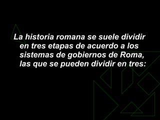 La historia romana se suele dividir en tres etapas de acuerdo a los sistemas de gobiernos de Roma, las que se pueden dividir en tres: 