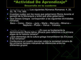 “ Actividad De Aprendizaje” Desarrolla en tu cuaderno Investiga en la red  Los siguientes Números Romanos: 4, 20, 33, 79, 110, 500.  Investiga cuales son los reyes que gobernaron Roma durante el periodo de la Monarquía y entre que años gobernaron. Que Dioses Griegos  corresponden a las siguientes divinidades romanas. Baco – Ceres - Diana – Juno – Marte – Mercurio – Minerva – Neptuno – Plutón – Venus – Vulcano.  Según el texto,  ( paginas 124 – 125 ) :  ¿En que se fundamenta la denominación Roma latina- etrusca para referirnos a la primera etapa de la historia romana? ¿Que elementos de la cultura griega transmitieron los Etruscos a los romanos? Confecciona un cuadro resumen sobre la sociedad romana de los primeros tiempos indicando las diferencias entre los diferentes grupos. 