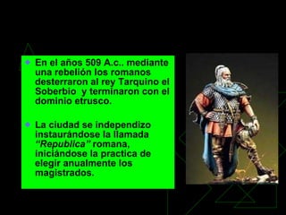 La Roma Republicana En el años 509 A.c.. mediante una rebelión los romanos desterraron al rey Tarquino el Soberbio  y terminaron con el dominio etrusco. La ciudad se independizo instaurándose la llamada  “Republica”  romana, iniciándose la practica de elegir anualmente los magistrados. 