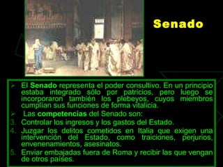 Senado El  Senado  representa el poder consultivo. En un principio estaba integrado sólo por patricios, pero luego se incorporaron también los plebeyos, cuyos miembros cumplían sus funciones de forma vitalicia. Las  competencias  del Senado son:  Controlar los ingresos y los gastos del Estado.  Juzgar los delitos cometidos en Italia que exigen una intervención del Estado, como traiciones, perjurios, envenenamientos, asesinatos.  Enviar embajadas fuera de Roma y recibir las que vengan de otros países. 