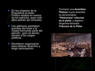 En los orígenes de la Prepublica el poder Político estaba en manos de los patricios, pues solo ellos podían ser cónsules. Los plebeyos prestaban grandes servicios a la ciudad formando parte del ejercito , pero no tenían acceso a los cargos públicos.  Decidieron organizarse para obtener derechos y exigir participación. Formaron una  Asamblea Plebeya  cuyos acuerdos se denominaban  “Plebiscitos” tribunos de la plebe.  y eligieron dirigentes llamados  Tribunos de la Plebe   