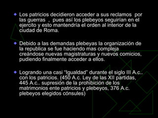 Los patricios decidieron acceder a sus reclamos  por las guerras  ,  pues así los plebeyos seguirían en el ejercito y esto mantendría el orden al interior de la ciudad de Roma. Debido a las demandas plebeyas la organización de la republica se fue haciendo mas compleja  creándose nuevas magistraturas y nuevos comicios, pudiendo finalmente acceder a ellos. Logrando una casi “Igualdad” durante el siglo III A.c.. con los patricios. (450 A.c. Ley de las XII partidas, 445 A.c.. supresión de la prohibición de los matrimonios ente patricios y plebeyos, 376 A.c. plebeyos elegidos cónsules) 