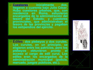 Cuestores :   inicialmente dos, llegaron a cuarenta bajo Julio César. Hubo cuestores urbanos, que, con residencia en Roma, estuvieron encargados de la administración del tesoro del Estado; y cuestores provinciales, que administraban el tesoro de las provincias y pagaban los estipendios del ejército. Ediles : dos plebeyos y dos curules. Los curules, en un principio, se eligieron entre los patricios, pero los plebeyos obtuvieron pronto el acceso al cargo de edil curul. Los ediles eran los encargados de la administración municipal (policía, mercado, juegos públicos, etc.). 