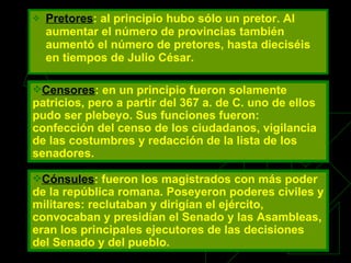Pretores :   al principio hubo sólo un pretor. Al aumentar el número de provincias también aumentó el número de pretores, hasta dieciséis en tiempos de Julio César. Cónsules : fueron los magistrados con más poder de la república romana. Poseyeron poderes civiles y militares: reclutaban y dirigían el ejército, convocaban y presidían el Senado y las Asambleas, eran los principales ejecutores de las decisiones del Senado y del pueblo.   Censores : en un principio fueron solamente patricios, pero a partir del 367 a. de C. uno de ellos pudo ser plebeyo. Sus funciones fueron: confección del censo de los ciudadanos, vigilancia de las costumbres y redacción de la lista de los senadores. 