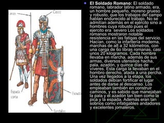 El Soldado Romano:  El soldado romano, labrador latino armado, era, un hombre pequeño, moreno grueso y robusto, que los trabajos del campo hablan endurecido al trabajo. No se admitían además en el ejército sino a hombres cuya robusto pues el ejercito era  severo Los soldados romanos mostraron notable resistencia en las fatigas del servicio. Hacían, como la infantería moderna, marchas de a8 a 32 kilómetros, con una carga de 6o libras romanas, casi unos 20 kilogramos. Cada hombre llevaba en marcha, además de sus armas, diversos utensilios hacha, pala, azadón, y quince días de víveres. Esta carga la llevaban en el hombro derecho, atada a una percha. Una vez llegados a la etapa, los soldados debían fortificar el lugar antes de darse al descanso. Los empleaban también en construir caminos, y es sabido que manejaban la pala y el azadón tan bien como la pica y la espada. Además eran tan sobrios como infatigables andadores y excelentes jornaleros.   