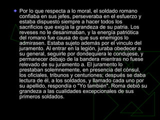 Por lo que respecta a lo moral, el soldado romano confiaba en sus jefes, perseveraba en el esfuerzo y estaba dispuesto siempre a hacer todos los sacrificios que exigía la grandeza de su patria. Los reveses no le desanimaban, y la energía patriótica del romano fue causa de que sus enemigos lo admirasen. Estaba sujeto además por el vinculo del juramento. Al entrar en la legión, juraba obedecer a su general, seguirle por dondequiera le condujese, y permanecer debajo de la bandera mientras no fuese relevado de su juramento a. El juramento lo prestaban solemnemente, en presencia del cónsul, los oficiales, tribunos y centuriones; después se daba lectura de él, a los soldados, y llamado cada uno por su apellido, respondía o "Yo también". Roma debió su grandeza a las cualidades excepcionales de sus primeros soldados.  