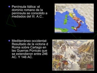 Península Itálica: el dominio romano de la península se consolido a mediados del III. A.C..  Mediterráneo occidental: Resultado de la victoria d Roma sobre Cartago en las Guerras Púnicas que se extendieron entre 246 AC. Y 146 AC. 