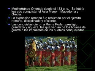 Mediterráneo Oriental: desde el 133 a. c.  Se había logrado conquistar el Asia Menor , Macedonia y Grecia. La expansión romana fue realizada por el ejercito romano, disciplinado y eficiente. Las conquistas dieron a Roma Poder, prestigio grandeza y riqueza, las que venían de los botines de guerra o los impuestos de los pueblos conquistados. 