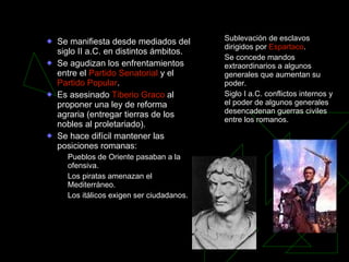 Crisis de la República Se manifiesta desde mediados del siglo II a.C. en distintos ámbitos. Se agudizan los enfrentamientos entre el  Partido Senatorial  y el  Partido Popular . Es asesinado  Tiberio Graco  al proponer una ley de reforma agraria (entregar tierras de los nobles al proletariado). Se hace difícil mantener las posiciones romanas: Pueblos de Oriente pasaban a la ofensiva. Los piratas amenazan el Mediterráneo. Los itálicos exigen ser ciudadanos. Sublevación de esclavos dirigidos por  Espartaco . Se concede mandos extraordinarios a algunos generales que aumentan su poder. Siglo I a.C. conflictos internos y el poder de algunos generales desencadenan guerras civiles entre los romanos. 