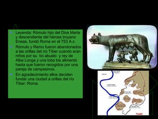 Orígenes de Roma y el del Pueblo Romano Leyenda: Rómulo hijo del Dios Marte y descendiente del héroes troyano Eneas, fundó Roma en el 753 A.c. Rómulo y Remo fueron abandonados a las orillas del río Tíber cuando eran niños por su  tío abuelo  y rey de Alba Longa y una loba los alimentó hasta que fueron recogidos por una pareja de campesinos. En agradecimiento ellos deciden fundar una ciudad a orillas del río Tíber: Roma. 
