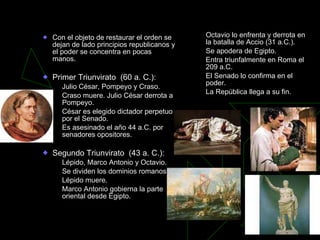 Crisis de la República Con el objeto de restaurar el orden se dejan de lado principios republicanos y el poder se concentra en pocas manos. Primer Triunvirato  (60 a. C.): Julio César, Pompeyo y Craso. Craso muere. Julio César derrota a Pompeyo. César es elegido dictador perpetuo por el Senado. Es asesinado el año 44 a.C. por senadores opositores. Segundo Triunvirato  (43 a. C.): Lépido, Marco Antonio y Octavio.  Se dividen los dominios romanos. Lépido muere.  Marco Antonio gobierna la parte oriental desde Egipto. Octavio lo enfrenta y derrota en la batalla de Accio (31 a.C.). Se apodera de Egipto. Entra triunfalmente en Roma el 209 a.C. El Senado lo confirma en el poder. La República llega a su fin. 