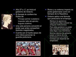 El Imperio Romano Año 27 a. C. se inicia el gobierno de Octavio. El Senado le confiere los títulos de: Princeps (primer ciudadano) Imperator (jefe del ejército) Augusto (sublime) Una sola persona concentró el poder que antes compartían distintos magistrados. Cuenta con el fuerte apoyo de una milicia personal, la guardia pretoriana. Roma y su extenso imperio no podía gobernarse como en tiempos de la República. Octavio aplica una fórmula que perduraría en el tiempo: Mantuvo la apariencia republicana (deja subsistir las antiguas instituciones) Pero ellas perdieron su poder (las controla el emperador y este elige a sus miembros). Muchas labores de gobierno pasan a manos de una burocracia y a un nuevo Consejo que depende del emperador.  