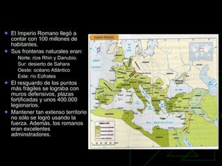 Organización del Imperio El Imperio Romano llegó a contar con 100 millones de habitantes.  Sus fronteras naturales eran: Norte: ríos Rhin y Danubio. Sur: desierto de Sahara Oeste: océano Atlántico Este: río Eúfrates El resguardo de los puntos más frágiles se lograba con muros defensivos, plazas fortificadas y unos 400.000 legionarios. Mantener tan extenso territorio no sólo se logró usando la fuerza. Además, los romanos eran excelentes adminstradores. 