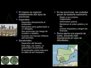 Organización del Imperio y la romanización El Imperio se organizó estableciendo dos tipos de provincias: Imperiales: Dependen directamente el emperador. Nombraba como gobernador a un delegado. Son provincias con riesgo de invasión o rebelión. Cuentan con fuerzas militares permanentes. Senatoriales: Dependen del Senado. Este elige, por sorteo, un gobernador anualmente. El emperador podía intervenir en ellas de ser necesario. En las provincias, las ciudades gozan de bastante autonomía. Eligen a sus propios magistrados Administran justicia Mantienen el orden público y la ley Cobran impuestos y dirigen las finanzas. Roma ejerce una especie de tutela, actuando más directamente en caso de dificultades. 