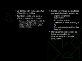 Romanización La dominación romana no fue sólo militar y política. También existió una lenta y sólida dominación cultural: Lengua latina, las leyes, red de caminos, sistema de pesos y medidas, las ciudades y las obras públicas. En las provincias, las ciudades gozan de bastante autonomía. Eligen a sus propios magistrados Administran justicia Mantienen el orden público y la ley Cobran impuestos y dirigen las finanzas. Roma ejerce una especie de tutela, actuando más directamente en caso de dificultades. 