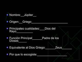 Ficha: Ejemplo Nombre:__Júpiter__ Origen:__Griego______________________ Principales cualidades:___Dios del Rayo__________ Función Principal______Padre de los Dioses_____ Equivalente al Dios Griego:______Zeus______ Por que lo escogiste:__________________ 