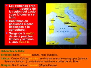 Los romanos eran  Latinos , pueblo de la región del Lacio, cuyo idioma era el latín. Habitaban en pequeñas aldeas dedicadas a la agricultura. Surge de la  unión  de siete pueblos latinos y sabinos el año  753 a C. Habitantes de Italia: Etruscos:  Norte.  compleja  cultura, ricas ciudades. Itálicos:  Centro. Cultura  primitiva , se dividían en numerosos grupos (sabinos. Samnitas, latinos…) Los latinos se instalaron a orillas del río Tíber. Griegos:  Sur. Fundaron  colonias  (Magna Grecia).  
