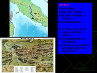Límites: Norte: Alpes. Oeste: Mar Tirreno. Este: Mar Adriático y Jónico. Sur: Mediterráneo El río Tíber, recorre la región de Este a Oeste.  En la antigüedad era navegable. La tierras no inundadas eran aptas para la agricultura. 