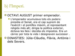 b) l’Imperi.
 OCTAVI AUGUST primer emperador.
 L’emperador acumulava tots els poders:
presidia el Senat, era el cap suprem de
l’exèrcit i el pontífex màxim, el representant
religiós més alt; dirigia la política exterior,
dictava les lleis i decidia els impostos. Era un
càrrec per tota la vida i designaven successor .
 DINASTIES: Júlia-Clàudia, Flàvia, Antònia i
dels Severs.
 