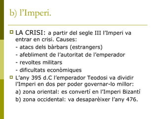 b) l’Imperi.
 LA CRISI: a partir del segle III l’Imperi va
entrar en crisi. Causes:
- atacs dels bàrbars (estrangers)
- afebliment de l’autoritat de l’emperador
- revoltes militars
- dificultats econòmiques
 L’any 395 d.C l’emperador Teodosi va dividir
l’Imperi en dos per poder governar-lo millor:
a) zona oriental: es convertí en l’Imperi Bizantí
b) zona occidental: va desaparèixer l’any 476.
 