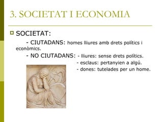 3. SOCIETAT I ECONOMIA
 SOCIETAT:
- CIUTADANS: homes lliures amb drets polítics i
econòmics.
- NO CIUTADANS: - lliures: sense drets polítics.
- esclaus: pertanyien a algú.
- dones: tutelades per un home.
 