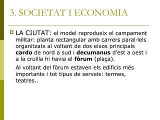 3. SOCIETAT I ECONOMIA
 LA CIUTAT: el model reprodueix el campament
militar: planta rectangular amb carrers paral·lels
organitzats al voltant de dos eixos principals
cardo de nord a sud i decumanus d’est a oest i
a la cruïlla hi havia el fòrum (plaça).
Al voltant del fòrum estaven els edificis més
importants i tot tipus de serveis: termes,
teatres..
 
